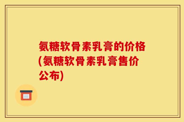 氨糖软骨素乳膏的价格(氨糖软骨素乳膏售价公布) 氨糖软骨素乳膏的价格(氨糖软骨素乳膏售价公布)