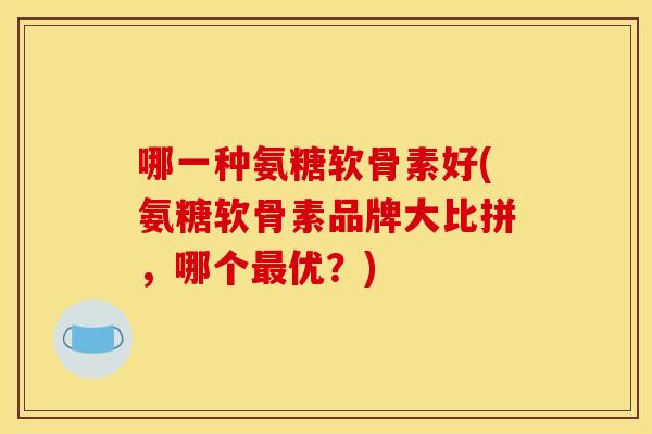 哪一种氨糖软骨素好(氨糖软骨素品牌大比拼,哪个优?) 哪一种氨糖软骨素好(氨糖软骨素品牌大比拼,哪个优?)