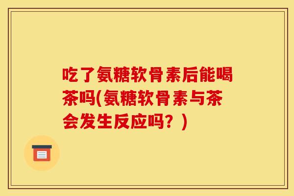 吃了氨糖软骨素后能喝茶吗(氨糖软骨素与茶会发生反应吗?) 吃了氨糖软骨素后能喝茶吗(氨糖软骨素与茶会发生反应吗?)