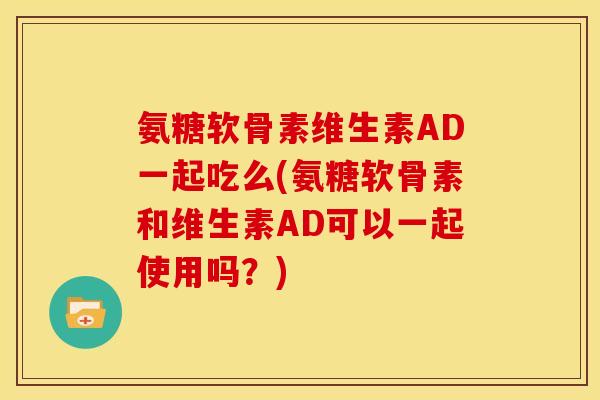 氨糖软骨素维生素AD一起吃么(氨糖软骨素和维生素AD可以一起使用吗?) 氨糖软骨素维生素AD一起吃么(氨糖软骨素和维生素AD可以一起使用吗?)