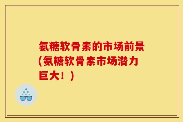氨糖软骨素的市场前景(氨糖软骨素市场潜力巨大!) 氨糖软骨素的市场前景(氨糖软骨素市场潜力巨大!)