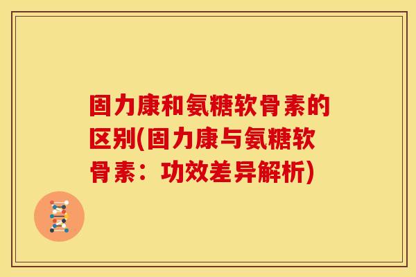固力康和氨糖软骨素的区别(固力康与氨糖软骨素：功效差异解析)