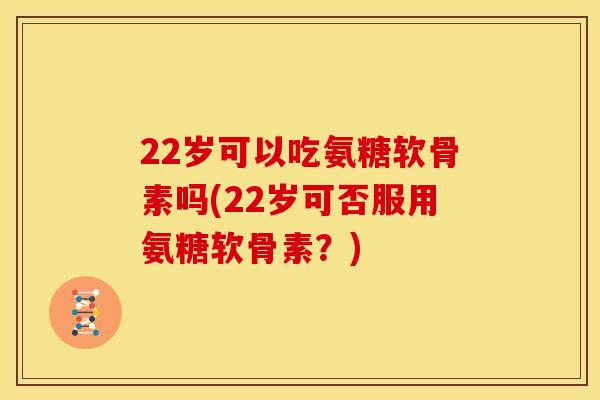 22岁可以吃氨糖软骨素吗(22岁可否服用氨糖软骨素?) 22岁可以吃氨糖软骨素吗(22岁可否服用氨糖软骨素?)