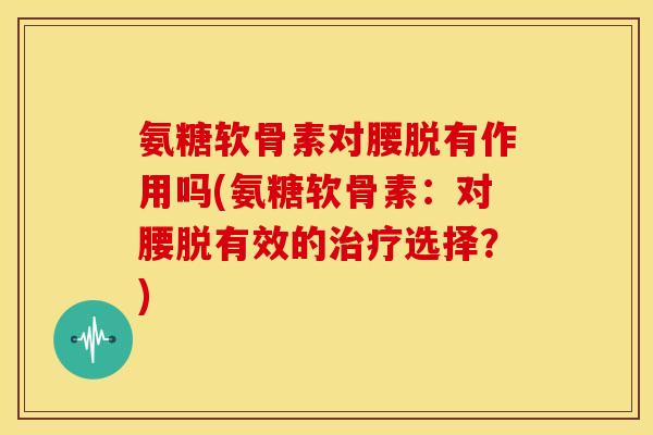氨糖软骨素对腰脱有作用吗(氨糖软骨素:对腰脱有效的选择?) 氨糖软骨素对腰脱有作用吗(氨糖软骨素:对腰脱有效的选择?)