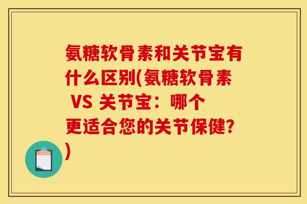 氨糖软骨素和关节宝有什么区别(氨糖软骨素 VS 关节宝：哪个更适合您的关节保健？)