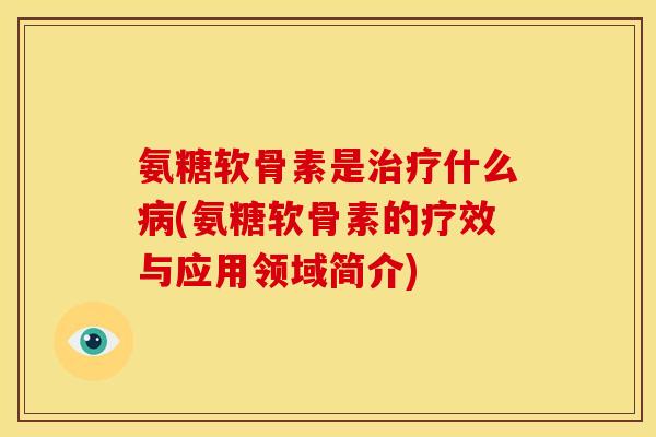 氨糖软骨素是什么(氨糖软骨素的疗效与应用领域简介)
