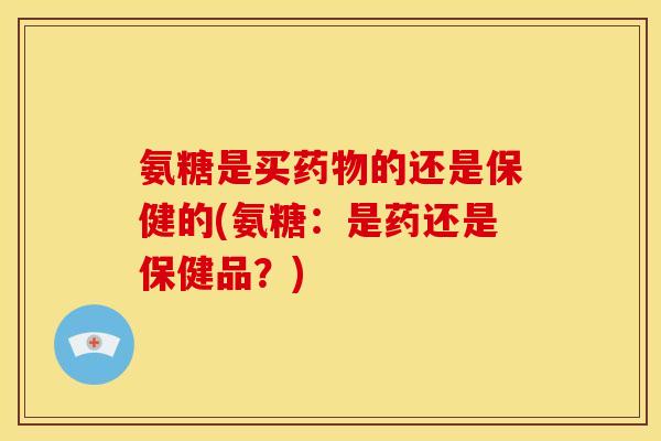 氨糖是买的还是保健的(氨糖:是药还是保健品?) 氨糖是买的还是保健的(氨糖:是药还是保健品?)