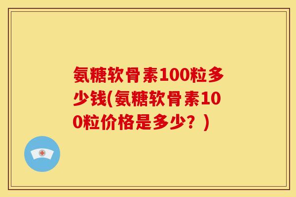 氨糖软骨素100粒多少钱(氨糖软骨素100粒价格是多少？)