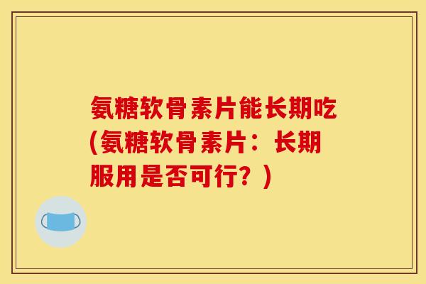 氨糖软骨素片能长期吃(氨糖软骨素片:长期服用是否可行?) 氨糖软骨素片能长期吃(氨糖软骨素片:长期服用是否可行?)