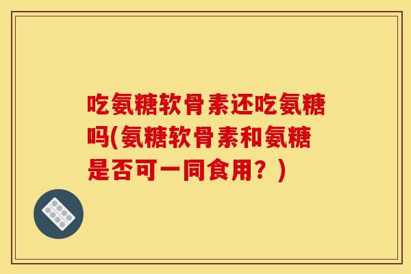 吃氨糖软骨素还吃氨糖吗(氨糖软骨素和氨糖是否可一同食用?) 吃氨糖软骨素还吃氨糖吗(氨糖软骨素和氨糖是否可一同食用?)