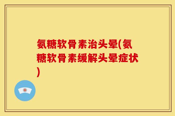 氨糖软骨素头晕(氨糖软骨素缓解头晕症状)