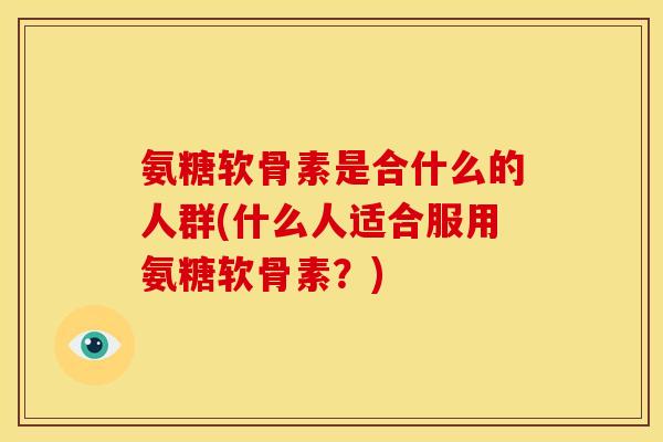 氨糖软骨素是合什么的人群(什么人适合服用氨糖软骨素?) 氨糖软骨素是合什么的人群(什么人适合服用氨糖软骨素?)
