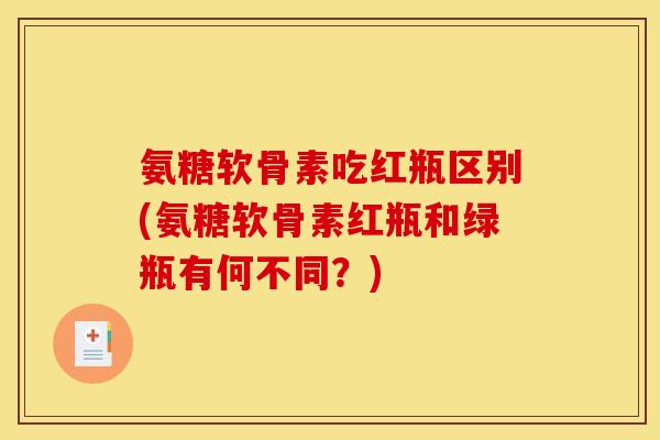 氨糖软骨素吃红瓶区别(氨糖软骨素红瓶和绿瓶有何不同?) 氨糖软骨素吃红瓶区别(氨糖软骨素红瓶和绿瓶有何不同?)