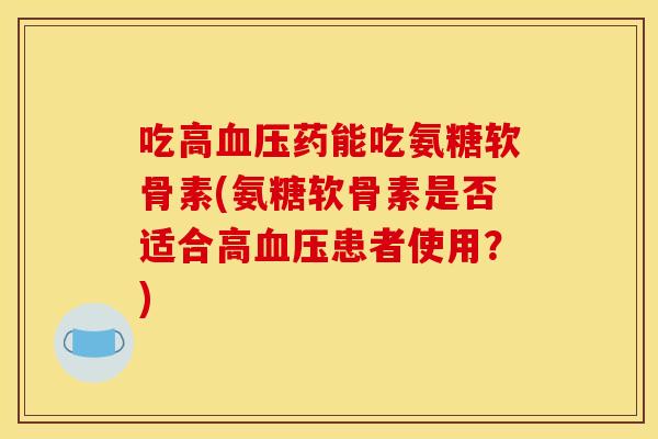 吃高药能吃氨糖软骨素(氨糖软骨素是否适合高患者使用？)
