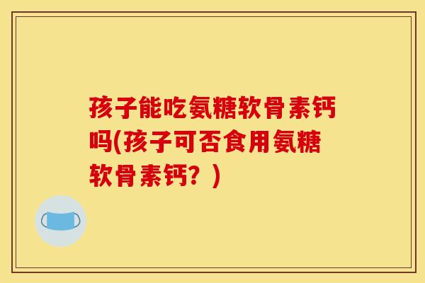 孩子能吃氨糖软骨素钙吗(孩子可否食用氨糖软骨素钙？)