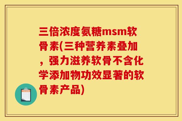 三倍浓度氨糖msm软骨素(三种营养素叠加，强力滋养软骨不含化学添加物功效显著的软骨素产品)
