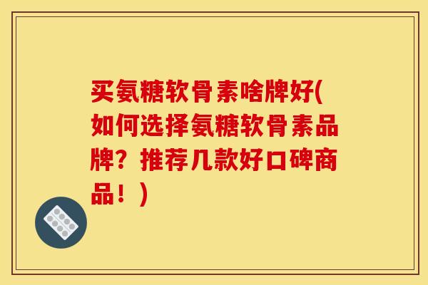 买氨糖软骨素啥牌好(如何选择氨糖软骨素品牌？推荐几款好口碑商品！)