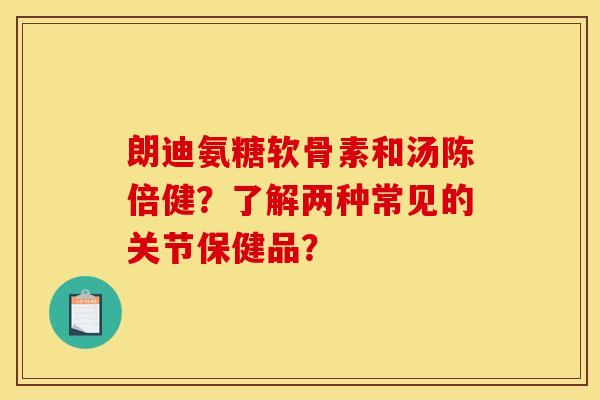 朗迪氨糖软骨素和汤陈倍健？了解两种常见的关节保健品？