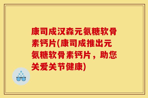 康司成汉森元氨糖软骨素钙片(康司成推出元氨糖软骨素钙片，助您关爱关节健康)