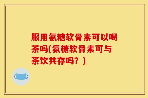 服用氨糖软骨素可以喝茶吗(氨糖软骨素可与茶饮共存吗?) 服用氨糖软骨素可以喝茶吗(氨糖软骨素可与茶饮共存吗?)