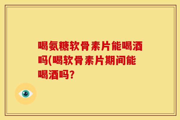 喝氨糖软骨素片能喝酒吗(喝软骨素片期间能喝酒吗? 喝氨糖软骨素片能喝酒吗(喝软骨素片期间能喝酒吗?
