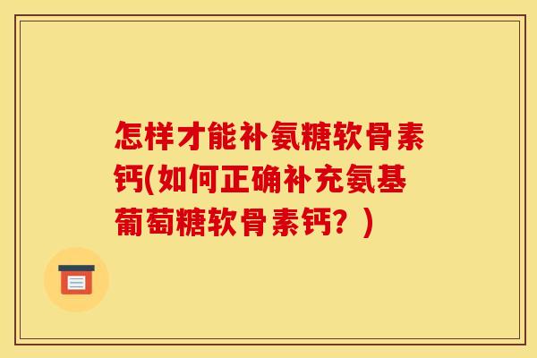 怎样才能补氨糖软骨素钙(如何正确补充氨基葡萄糖软骨素钙?) 怎样才能补氨糖软骨素钙(如何正确补充氨基葡萄糖软骨素钙?)