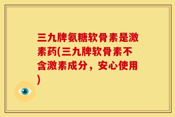 三九牌氨糖软骨素是激素药(三九牌软骨素不含激素成分,安心使用) 三九牌氨糖软骨素是激素药(三九牌软骨素不含激素成分,安心使用)