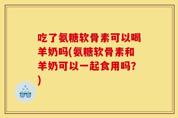 吃了氨糖软骨素可以喝羊奶吗(氨糖软骨素和羊奶可以一起食用吗?) 吃了氨糖软骨素可以喝羊奶吗(氨糖软骨素和羊奶可以一起食用吗?)
