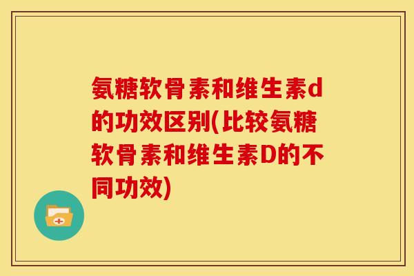 氨糖软骨素和维生素d的功效区别(比较氨糖软骨素和维生素D的不同功效)