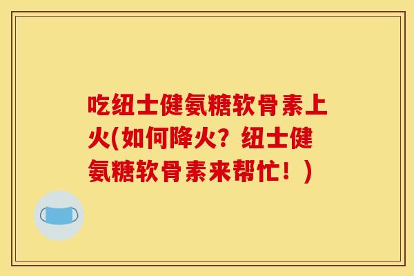 吃纽士健氨糖软骨素上火(如何降火?纽士健氨糖软骨素来帮忙!) 吃纽士健氨糖软骨素上火(如何降火?纽士健氨糖软骨素来帮忙!)