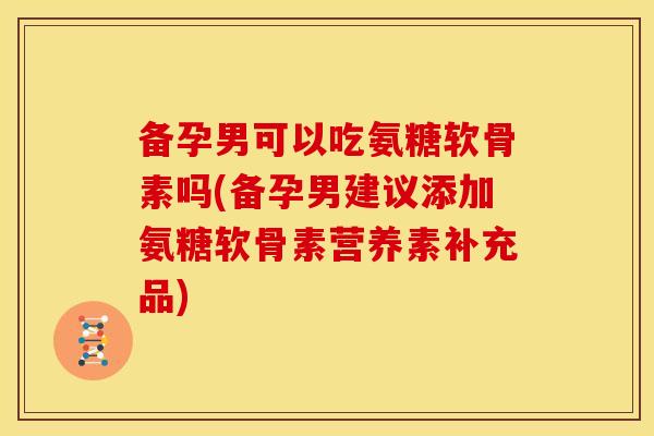 备孕男可以吃氨糖软骨素吗(备孕男建议添加氨糖软骨素营养素补充品)