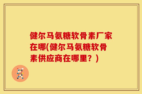 健尔马氨糖软骨素厂家在哪(健尔马氨糖软骨素供应商在哪里?) 健尔马氨糖软骨素厂家在哪(健尔马氨糖软骨素供应商在哪里?)
