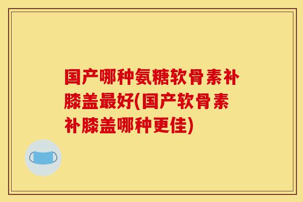 国产哪种氨糖软骨素补膝盖好(国产软骨素补膝盖哪种更佳) 国产哪种氨糖软骨素补膝盖好(国产软骨素补膝盖哪种更佳)