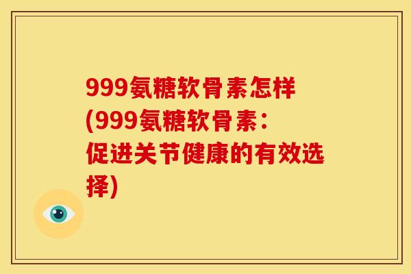 999氨糖软骨素怎样(999氨糖软骨素:促进关节健康的有效选择) 999氨糖软骨素怎样(999氨糖软骨素:促进关节健康的有效选择)