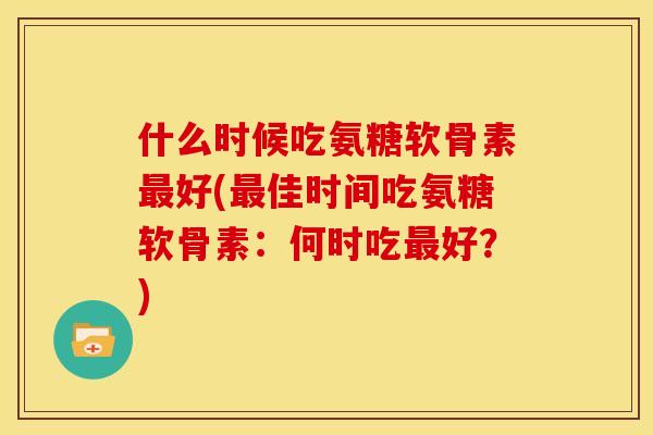 什么时候吃氨糖软骨素好(佳时间吃氨糖软骨素:何时吃好?) 什么时候吃氨糖软骨素好(佳时间吃氨糖软骨素:何时吃好?)