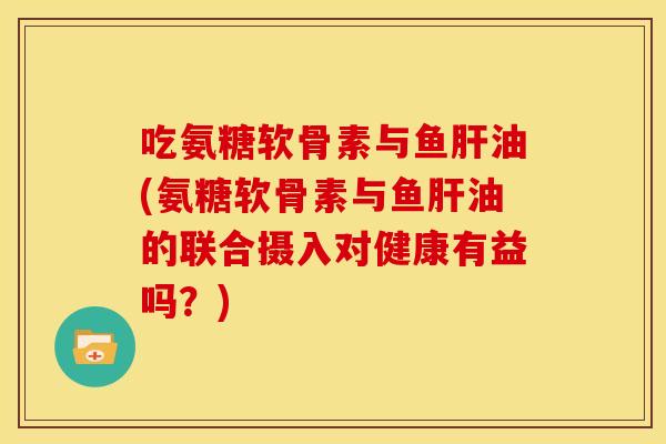 吃氨糖软骨素与鱼油(氨糖软骨素与鱼油的联合摄入对健康有益吗？)