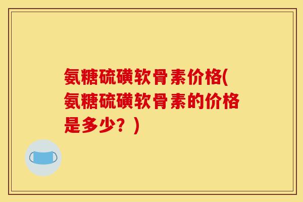 氨糖硫磺软骨素价格(氨糖硫磺软骨素的价格是多少？)