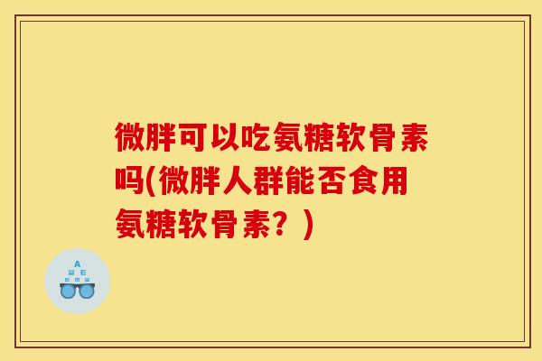 微胖可以吃氨糖软骨素吗(微胖人群能否食用氨糖软骨素?) 微胖可以吃氨糖软骨素吗(微胖人群能否食用氨糖软骨素?)