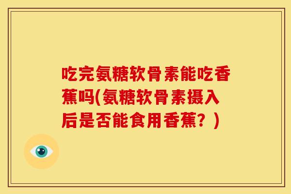 吃完氨糖软骨素能吃香蕉吗(氨糖软骨素摄入后是否能食用香蕉?) 吃完氨糖软骨素能吃香蕉吗(氨糖软骨素摄入后是否能食用香蕉?)