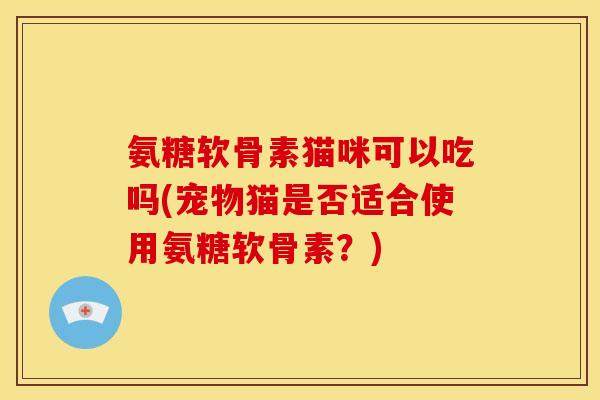 氨糖软骨素猫咪可以吃吗(宠物猫是否适合使用氨糖软骨素?) 氨糖软骨素猫咪可以吃吗(宠物猫是否适合使用氨糖软骨素?)