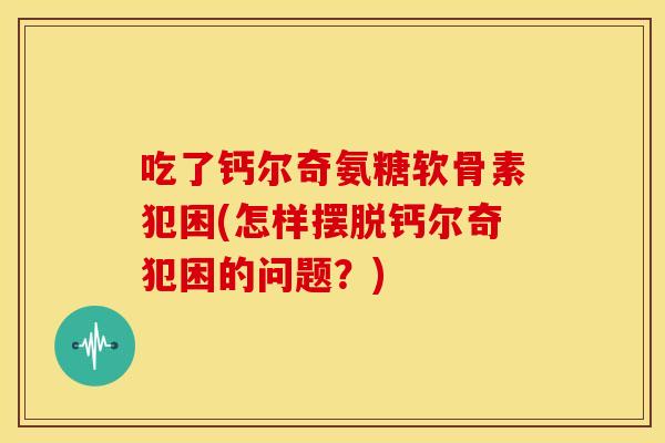 吃了钙尔奇氨糖软骨素犯困(怎样摆脱钙尔奇犯困的问题？)