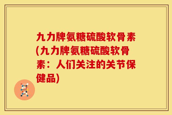 九力牌氨糖硫酸软骨素(九力牌氨糖硫酸软骨素：人们关注的关节保健品)
