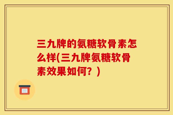 三九牌的氨糖软骨素怎么样(三九牌氨糖软骨素效果如何？)