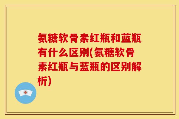 氨糖软骨素红瓶和蓝瓶有什么区别(氨糖软骨素红瓶与蓝瓶的区别解析)