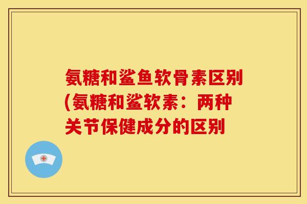 氨糖和鲨鱼软骨素区别(氨糖和鲨软素:两种关节保健成分的区别 氨糖和鲨鱼软骨素区别(氨糖和鲨软素:两种关节保健成分的区别