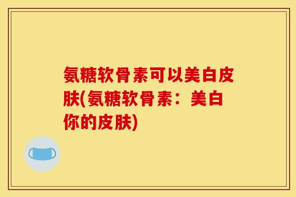 氨糖软骨素可以美白(氨糖软骨素:美白你的) 氨糖软骨素可以美白(氨糖软骨素:美白你的)