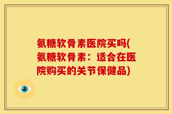 氨糖软骨素医院买吗(氨糖软骨素：适合在医院购买的关节保健品)
