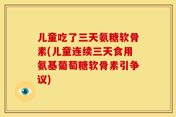 儿童吃了三天氨糖软骨素(儿童连续三天食用氨基葡萄糖软骨素引争议)