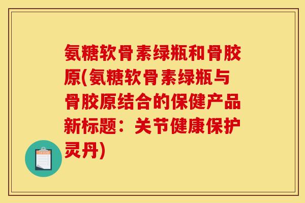 氨糖软骨素绿瓶和骨胶原(氨糖软骨素绿瓶与骨胶原结合的保健产品新标题：关节健康保护灵丹)
