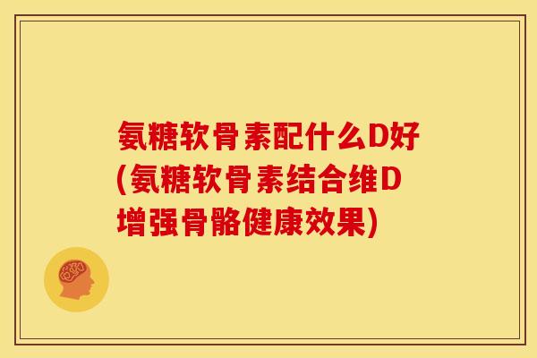 氨糖软骨素配什么D好(氨糖软骨素结合维D增强骨骼健康效果)
